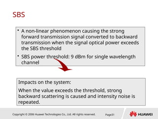 Copyright © 2006 Huawei Technologies Co., Ltd. All rights reserved. Page31
SBS
• A non-linear phenomenon causing the strong
forward transmission signal converted to backward
transmission when the signal optical power exceeds
the SBS threshold
• SBS power threshold: 9 dBm for single wavelength
channel
Impacts on the system:
When the value exceeds the threshold, strong
backward scattering is caused and intensity noise is
repeated.
 
