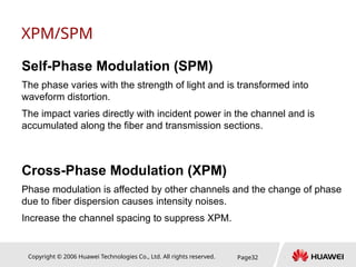 Copyright © 2006 Huawei Technologies Co., Ltd. All rights reserved. Page32
XPM/SPM
Self-Phase Modulation (SPM)
The phase varies with the strength of light and is transformed into
waveform distortion.
The impact varies directly with incident power in the channel and is
accumulated along the fiber and transmission sections.
Cross-Phase Modulation (XPM)
Phase modulation is affected by other channels and the change of phase
due to fiber dispersion causes intensity noises.
Increase the channel spacing to suppress XPM.
 