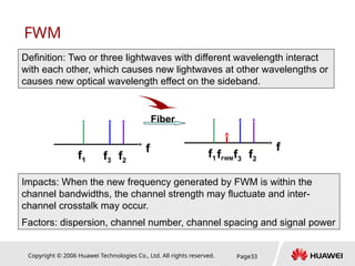 Copyright © 2006 Huawei Technologies Co., Ltd. All rights reserved. Page33
FWM
Definition: Two or three lightwaves with different wavelength interact
with each other, which causes new lightwaves at other wavelengths or
causes new optical wavelength effect on the sideband.
Fiber
f1
f
f3 f2
f1
f
f3 f2
fFWM
Impacts: When the new frequency generated by FWM is within the
channel bandwidths, the channel strength may fluctuate and inter-
channel crosstalk may occur.
Factors: dispersion, channel number, channel spacing and signal power
 