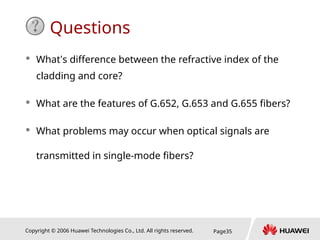 Copyright © 2006 Huawei Technologies Co., Ltd. All rights reserved. Page35
Questions
 What’s difference between the refractive index of the
cladding and core?
 What are the features of G.652, G.653 and G.655 fibers?
 What problems may occur when optical signals are
transmitted in single-mode fibers?
 