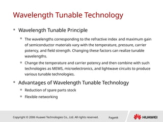 Copyright © 2006 Huawei Technologies Co., Ltd. All rights reserved. Page44
Wavelength Tunable Technology
 Wavelength Tunable Principle

The wavelengths corresponding to the refractive index and maximum gain
of semiconductor materials vary with the temperature, pressure, carrier
potency, and field strength. Changing these factors can realize tunable
wavelengths.

Change the temperature and carrier potency and then combine with such
technologies as MEMS, microelectronics, and lightwave circuits to produce
various tunable technologies.
 Advantages of Wavelength Tunable Technology

Reduction of spare parts stock

Flexible networking
 