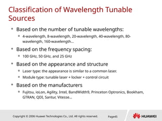 Copyright © 2006 Huawei Technologies Co., Ltd. All rights reserved. Page45
Classification of Wavelength Tunable
Sources
 Based on the number of tunable wavelengths:

4-wavelength, 8-wavelength, 20-wavelength, 40-wavelength, 80-
wavelength, 160-wavelength…
 Based on the frequency spacing:

100 GHz, 50 GHz, and 25 GHz
 Based on the appearance and structure

Laser type: the appearance is similar to a common laser.

Module type: tunable laser + locker + control circuit
 Based on the manufacturers

Fujitsu, ioLon, Agility, Intel, BandWidth9, Princeton Optronics, Bookham,
GTRAN, QDI, Santur, Vitesse…
 