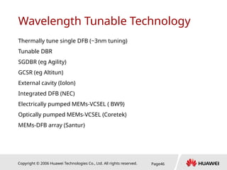 Copyright © 2006 Huawei Technologies Co., Ltd. All rights reserved. Page46
Wavelength Tunable Technology
Thermally tune single DFB (~3nm tuning)
Tunable DBR
SGDBR (eg Agility)
GCSR (eg Altitun)
External cavity (Iolon)
Integrated DFB (NEC)
Electrically pumped MEMs-VCSEL ( BW9)
Optically pumped MEMs-VCSEL (Coretek)
MEMs-DFB array (Santur)
 