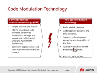 Copyright © 2006 Huawei Technologies Co., Ltd. All rights reserved. Page47
Code Modulation Technology
 Simple, low-cost, and mature
 NRZ for transitional code
elements, sensitive to
transmission damage, and
inapplicable to high-speed
ultra-long-haul DWDM
transmission
 Commonly applied in mid- and
short-haul DWDM transmission
systems
… …
Conventional code
modulation technology (NRZ)
New code modulation
technology
 Reduce OSNR tolerance.
 Add dispersion tolerance and
PDM tolerance.
 Suppress pulse distortion
caused by non-linear effect of
the fiber.
 Applied in long-haul DWDM
transmission systems.
 CRZ, DRZ, ODB, DQPSK……
 