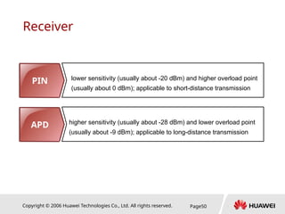 Copyright © 2006 Huawei Technologies Co., Ltd. All rights reserved. Page50
Receiver
PIN lower sensitivity (usually about -20 dBm) and higher overload point
(usually about 0 dBm); applicable to short-distance transmission
APD higher sensitivity (usually about -28 dBm) and lower overload point
(usually about -9 dBm); applicable to long-distance transmission
 