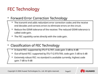 Copyright © 2006 Huawei Technologies Co., Ltd. All rights reserved. Page51
FEC Technology
 Forward Error Correction Technology

The transmit end adds redundant error correction codes and the receive
end decodes and corrects errors to eliminate errors on the circuit.

Reduce the OSNR tolerance of the receiver. The reduced OSNR tolerance is
called code gain.

The FEC capability varies directly with the code gain.
 Classification of FEC Technology

In-band FEC: supported by ITU-T G.707, code gain: 3 dB to 4 dB

Out-of-band FEC: supported by ITU-T G.975/709, code gain: 5 dB to 6 dB

Extremely robust FEC: no standard is available currently, highest code
gain: 7 dB to 9 dB
 