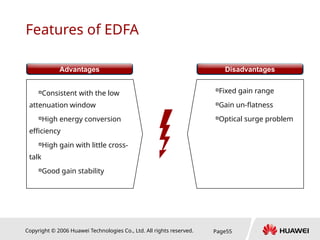 Copyright © 2006 Huawei Technologies Co., Ltd. All rights reserved. Page55
Features of EDFA

Consistent with the low
attenuation window

High energy conversion
efficiency

High gain with little cross-
talk

Good gain stability
…

Fixed gain range

Gain un-flatness

Optical surge problem
…
Advantages Disadvantages
 