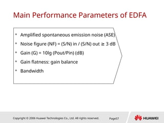 Copyright © 2006 Huawei Technologies Co., Ltd. All rights reserved. Page57
Main Performance Parameters of EDFA
 Amplified spontaneous emission noise (ASE)
 Noise figure (NF) = (S/N) in / (S/N) out 3 dB
≥
 Gain (G) = 10lg (Pout/Pin) (dB)
 Gain flatness: gain balance
 Bandwidth
 