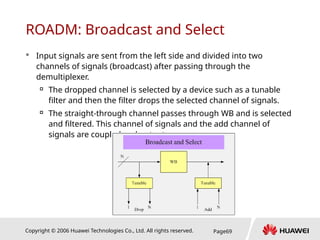 Copyright © 2006 Huawei Technologies Co., Ltd. All rights reserved. Page69
ROADM: Broadcast and Select
 Input signals are sent from the left side and divided into two
channels of signals (broadcast) after passing through the
demultiplexer.

The dropped channel is selected by a device such as a tunable
filter and then the filter drops the selected channel of signals.

The straight-through channel passes through WB and is selected
and filtered. This channel of signals and the add channel of
signals are coupled and output.
 