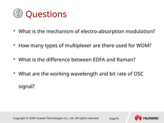 Copyright © 2006 Huawei Technologies Co., Ltd. All rights reserved. Page75
Questions
 What is the mechanism of electro-absorption modulation?
 How many types of multiplexer are there used for WDM?
 What is the difference between EDFA and Raman?
 What are the working wavelength and bit rate of OSC
signal?
 