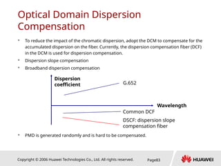 Copyright © 2006 Huawei Technologies Co., Ltd. All rights reserved. Page83
Optical Domain Dispersion
Compensation
 To reduce the impact of the chromatic dispersion, adopt the DCM to compensate for the
accumulated dispersion on the fiber. Currently, the dispersion compensation fiber (DCF)
in the DCM is used for dispersion compensation.
 Dispersion slope compensation
 Broadband dispersion compensation
 PMD is generated randomly and is hard to be compensated.
Dispersion
coefficient G.652
Common DCF
DSCF: dispersion slope
compensation fiber
Wavelength
 