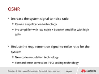 Copyright © 2006 Huawei Technologies Co., Ltd. All rights reserved. Page85
OSNR
 Increase the system signal-to-noise ratio

Raman amplification technology

Pre-amplifier with low noise + booster amplifier with high
gain
 Reduce the requirement on signal-to-noise ratio for the
system

New code modulation technology

Forward error correction (FEC) coding technology
 