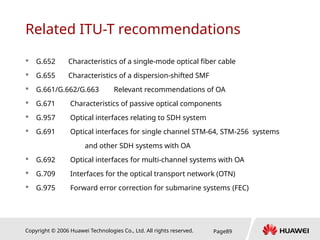 Copyright © 2006 Huawei Technologies Co., Ltd. All rights reserved. Page89
Related ITU-T recommendations
 G.652 Characteristics of a single-mode optical fiber cable
 G.655 Characteristics of a dispersion-shifted SMF
 G.661/G.662/G.663 Relevant recommendations of OA
 G.671 Characteristics of passive optical components
 G.957 Optical interfaces relating to SDH system
 G.691 Optical interfaces for single channel STM-64, STM-256 systems
and other SDH systems with OA
 G.692 Optical interfaces for multi-channel systems with OA
 G.709 Interfaces for the optical transport network (OTN)
 G.975 Forward error correction for submarine systems (FEC)
 
