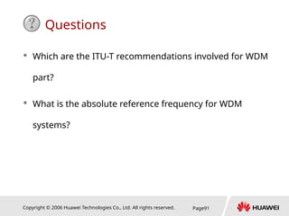 Copyright © 2006 Huawei Technologies Co., Ltd. All rights reserved. Page91
Questions
 Which are the ITU-T recommendations involved for WDM
part?
 What is the absolute reference frequency for WDM
systems?
 