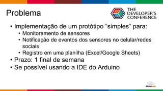 Globalcode – Open4education
Problema
• Implementação de um protótipo “simples” para:
• Monitoramento de sensores
• Notificação de eventos dos sensores no celular/redes
sociais
• Registro em uma planilha (Excel/Google Sheets)
• Prazo: 1 final de semana
• Se possível usando a IDE do Arduino
 
