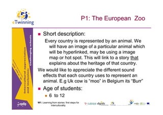 P1: The European Zoo

    Short description:
  Every country is represented by an animal. We
    will have an image of a particular animal which
    will be hyperlinked, may be using a image
    map or hot spot. This will link to a story that
    explains about the heritage of that country.
We would like to appreciate the different sound
 effects that each country uses to represent an
 animal. E.g Uk cow is “moo” in Belgium its “Burr”
    Age of students:
          6 to 12
W1: Learning from stories: first steps for
           interculturality.
           interculturality.
 