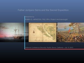 Father Junípero Serra and the Sacred Expedition
Presented by

RUBEN G. MENDOZA, PhD, RPA, Project Archaeologist

Asilomar Conference Grounds, Pacific Grove, California – July 13, 2013

 