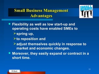 PH Buch
PH Buch
Small Business ManagementSmall Business Management
AdvantagesAdvantages
 Flexibility as well as low start-up and
operating costs have enabled SMEs to
spring up,
to reposition and
adjust themselves quickly in response to
market and economic changes.
 Moreover, they easily expand or contract in a
short time.
11
 