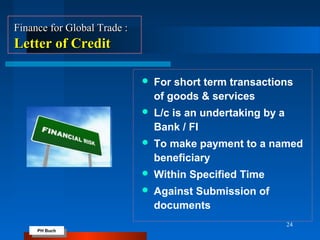 PH Buch
PH Buch
24
Finance for Global Trade :Finance for Global Trade :
Letter of CreditLetter of Credit
 For short term transactions
of goods & services
 L/c is an undertaking by a
Bank / FI
 To make payment to a named
beneficiary
 Within Specified Time
 Against Submission of
documents
 