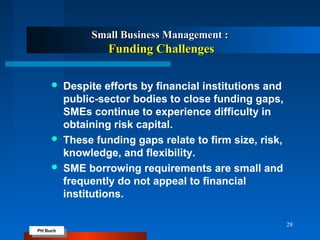 PH Buch
PH Buch
Small Business Management :Small Business Management :
Funding ChallengesFunding Challenges
 Despite efforts by financial institutions and
public-sector bodies to close funding gaps,
SMEs continue to experience difficulty in
obtaining risk capital.
 These funding gaps relate to firm size, risk,
knowledge, and flexibility.
 SME borrowing requirements are small and
frequently do not appeal to financial
institutions.
28
 