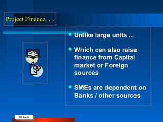 PH Buch
PH Buch
Project Finance. . .
 Unlike large units …
 Which can also raise
finance from Capital
market or Foreign
sources
 SMEs are dependent on
Banks / other sources
 