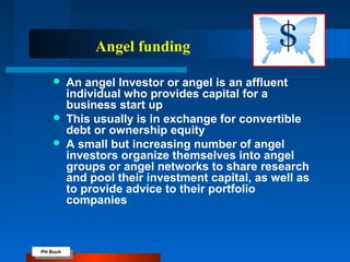 PH Buch
PH Buch
Angel funding
 An angel Investor or angel is an affluent
individual who provides capital for a
business start up
 This usually is in exchange for convertible
debt or ownership equity
 A small but increasing number of angel
investors organize themselves into angel
groups or angel networks to share research
and pool their investment capital, as well as
to provide advice to their portfolio
companies
 