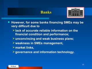PH Buch
PH Buch
BanksBanks
 However, for some banks financing SMEs may be
very difficult due to
lack of accurate reliable information on the
financial condition and performance;
unconvincing and weak business plans;
weakness in SMEs management,
market links,
governance and information technology.
41
 