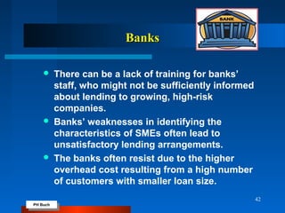 PH Buch
PH Buch
BanksBanks
 There can be a lack of training for banks’
staff, who might not be sufficiently informed
about lending to growing, high-risk
companies.
 Banks’ weaknesses in identifying the
characteristics of SMEs often lead to
unsatisfactory lending arrangements.
 The banks often resist due to the higher
overhead cost resulting from a high number
of customers with smaller loan size.
42
 