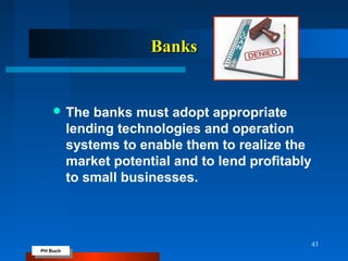 PH Buch
PH Buch
BanksBanks
 The banks must adopt appropriate
lending technologies and operation
systems to enable them to realize the
market potential and to lend profitably
to small businesses.
43
 