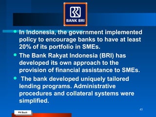 PH Buch
PH Buch
 In Indonesia, the government implemented
policy to encourage banks to have at least
20% of its portfolio in SMEs.
 The Bank Rakyat Indonesia (BRI) has
developed its own approach to the
provision of financial assistance to SMEs.
 The bank developed uniquely tailored
lending programs. Administrative
procedures and collateral systems were
simplified.
45
 