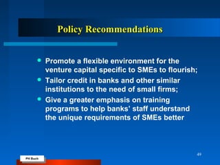 PH Buch
PH Buch
Policy RecommendationsPolicy Recommendations
 Promote a flexible environment for the
venture capital specific to SMEs to flourish;
 Tailor credit in banks and other similar
institutions to the need of small firms;
 Give a greater emphasis on training
programs to help banks’ staff understand
the unique requirements of SMEs better
49
 