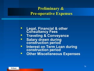 PH Buch
PH Buch
70
Preliminary &
Pre-operative Expenses
 Legal, Financial & other
Consultancy Fees
 Traveling & Conveyance
 Salary drawn during
construction period
 Interest on Term Loan during
construction period
 Other Miscellaneous Expenses
 