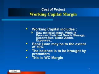 PH Buch
PH Buch
71
Cost of Project
Working Capital Margin
 Working Capital includes :
 Raw material stock, Work in
Process, Finished Goods Storage,
Receivables, Some Admn.
Expenses..
 Bank Loan may be to the extent
of 70%
 The balance is to be brought by
promoters
 This is WC Margin
 