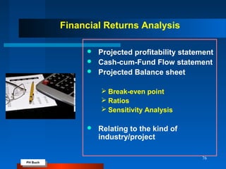 PH Buch
PH Buch
76
Financial Returns Analysis
 Projected profitability statement
 Cash-cum-Fund Flow statement
 Projected Balance sheet
 Break-even point
 Ratios
 Sensitivity Analysis
 Relating to the kind of
industry/project
 