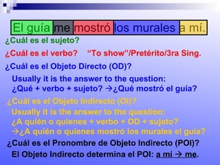 El guía me mostró los murales a mí. ¿Cuál es el sujeto? ¿Cuál es el verbo? “ To show”/Pretérito/3ra Sing. ¿Cuál es el Objeto Directo (OD)? Usually it is the answer to the question:  ¿Qué + verbo + sujeto?   ¿Qué mostró el guía? ¿Cuál es el Objeto Indirecto (OI)? Usually it is the answer to the question:  ¿A quién o quienes + verbo + OD + sujeto?   ¿A quién o quienes mostró los murales el guía? ¿Cuál es el Pronombre de Objeto Indirecto (POI)? El Objeto Indirecto determina el POI:  a mí    me . 