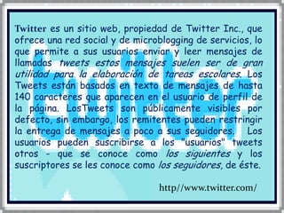Twitteres un sitio web, propiedad de Twitter Inc., que ofrece una red social y de microblogging de servicios, lo que permite a sus usuarios enviar y leer mensajes de llamadas tweets estos mensajes suelen ser de gran utilidad para la elaboración de tareas escolares.Los Tweets están basados en texto de mensajes de hasta 140 caracteres que aparecen en el usuario de perfil de la página. LosTweets son públicamente visibles por defecto, sin embargo, los remitentes pueden restringir la entrega de mensajes a poco a sus seguidores.   Los usuarios pueden suscribirse a los "usuarios" tweets otros - que se conoce como los siguientes y los suscriptores se les conoce como los seguidores, de éste.           http//www.twitter.com/