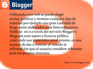 Utilizando esta web se puedeelegir enviar, publicar y mostrar cualquier tipo de material por ejemplo una gran cantidad de blogs están elaborados para fines educativos. Publicar  en o a través del servicio Blogger o Blogspot.com sujeto a licencia pública ,marcando sus materiales usted mismo, es una manera de dar a conocer al mundo la información que el usuario considere relevante para sus propios intereses. http://www.blogger.com/