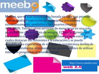 Meebo, que es una herramienta basada en Ajax que permite utilizar múltiples servicios de mensajería instantánea simultáneamente, posibilita a los usuarios emplear AIM, MSN, Yahoo y otros servicios de mensajería en una sola pantalla, con una sola lista de amigos. El sitio le permite que los usuarios envién cualquier tipo de documentos entre los cuales destacan los referentes a la educación y se puede simplificar su experiencia de mensajería instantánea dentro de una sola plataforma, eliminando los inconvenientes de utilizar múltiples programas al mismo tiempo.           http://www2.meebo.com/