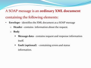 A SOAP message is an ordinary XML document
containing the following elements:
• Envelope - identifies the XML document as a SOAP message
o Header - contains information about the request.
o Body
 Message data - contains request and response information
itself.
 Fault (optional) - containing errors and status
information.
 