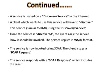 • A service is hosted on a “Discovery Service” in the internet.
• A client which wants to use this service will have to “discover”
this service (similar to RMI) using the ‘Discovery Service’.
• Once the service is “discovered”, the client asks the service
how it should be invoked. The service replies in WSDL format.
• The service is now invoked using SOAP. The client issues a
‘SOAP Request’.
• The service responds with a ‘SOAP Response’, which includes
the result.
 