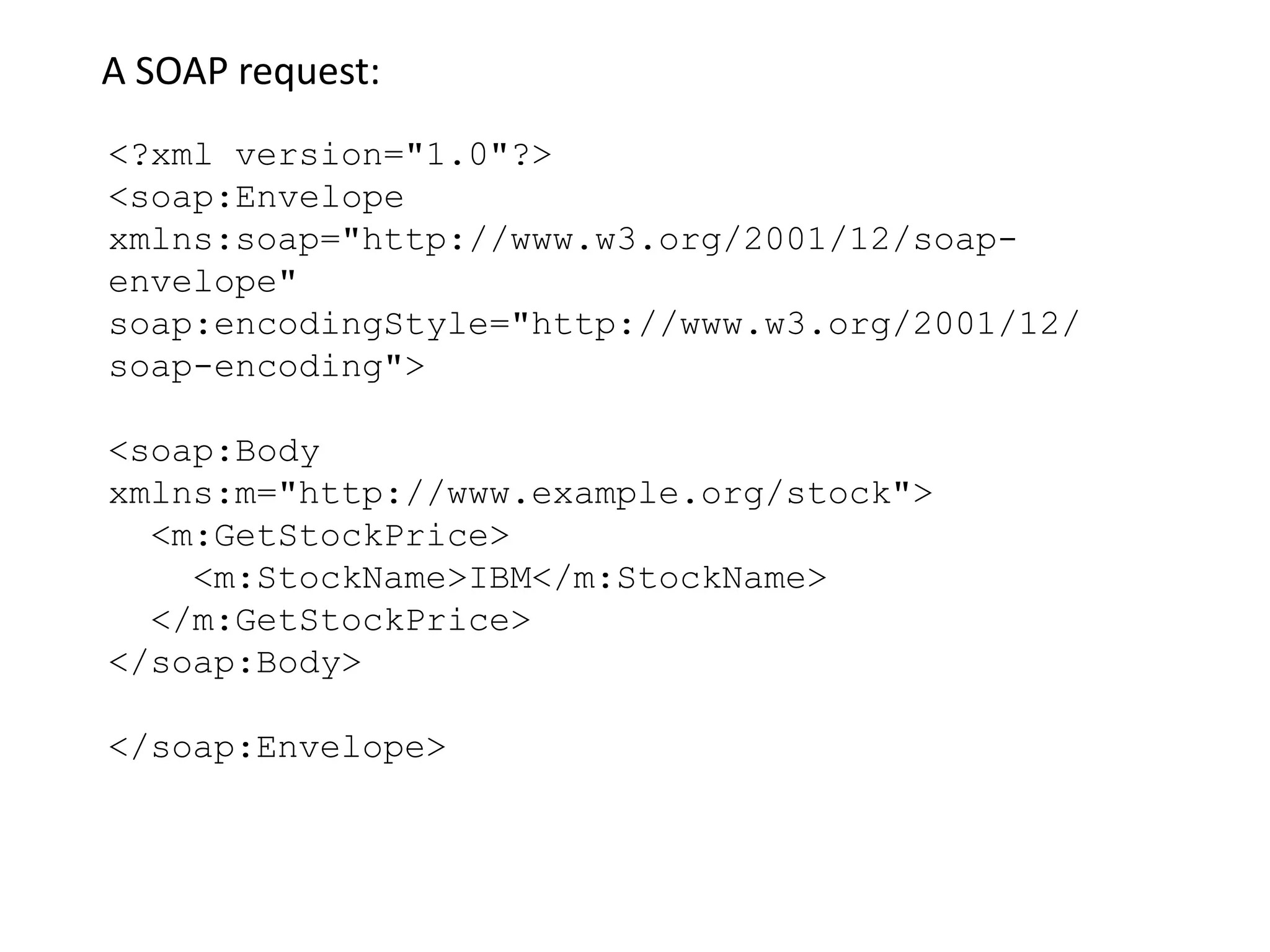 <?xml version="1.0"?>
<soap:Envelope
xmlns:soap="http://www.w3.org/2001/12/soap-
envelope"
soap:encodingStyle="http://www.w3.org/2001/12/
soap-encoding">
<soap:Body
xmlns:m="http://www.example.org/stock">
<m:GetStockPrice>
<m:StockName>IBM</m:StockName>
</m:GetStockPrice>
</soap:Body>
</soap:Envelope>
A SOAP request:
 