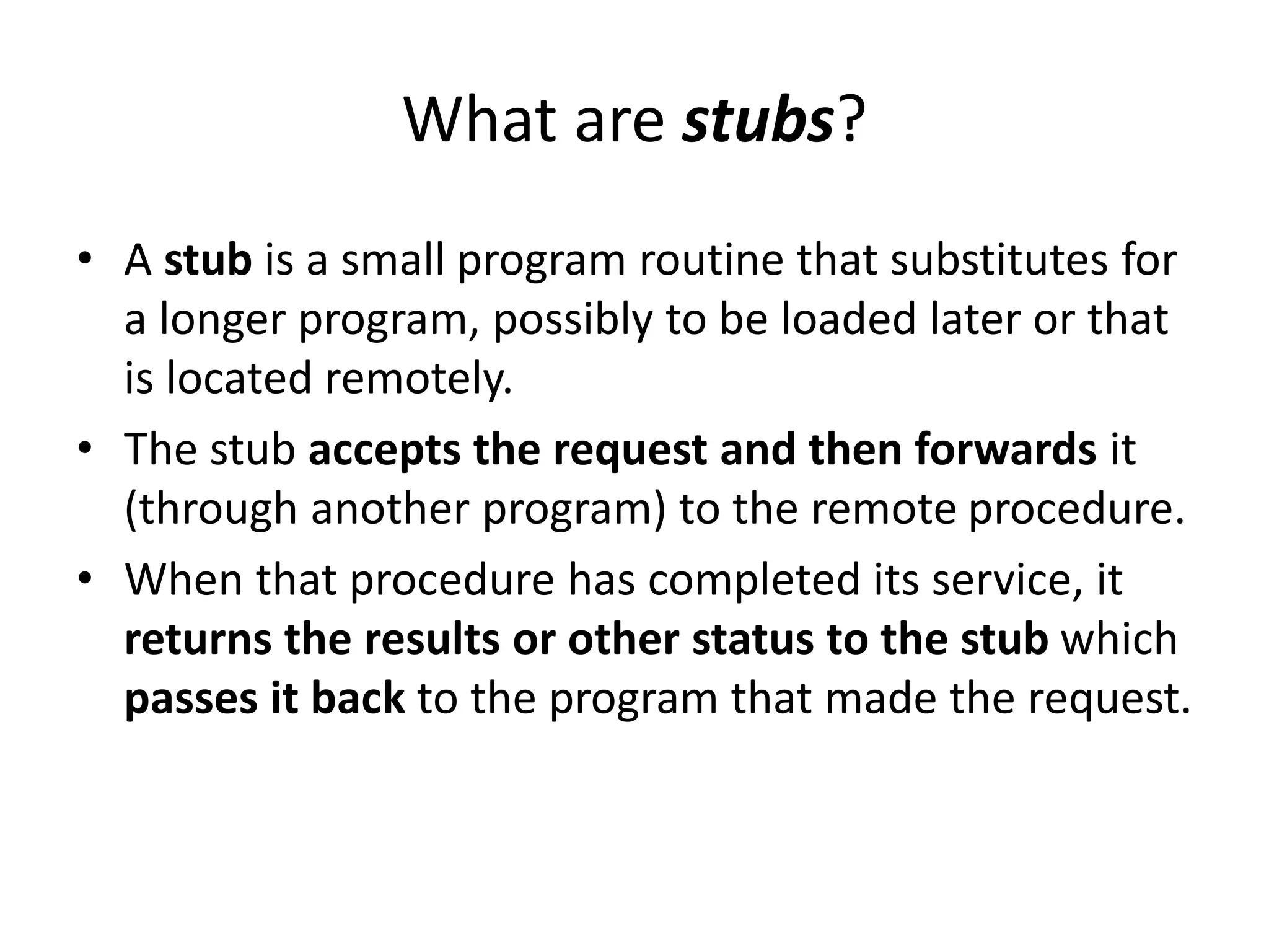 What are stubs?
• A stub is a small program routine that substitutes for
a longer program, possibly to be loaded later or that
is located remotely.
• The stub accepts the request and then forwards it
(through another program) to the remote procedure.
• When that procedure has completed its service, it
returns the results or other status to the stub which
passes it back to the program that made the request.
 