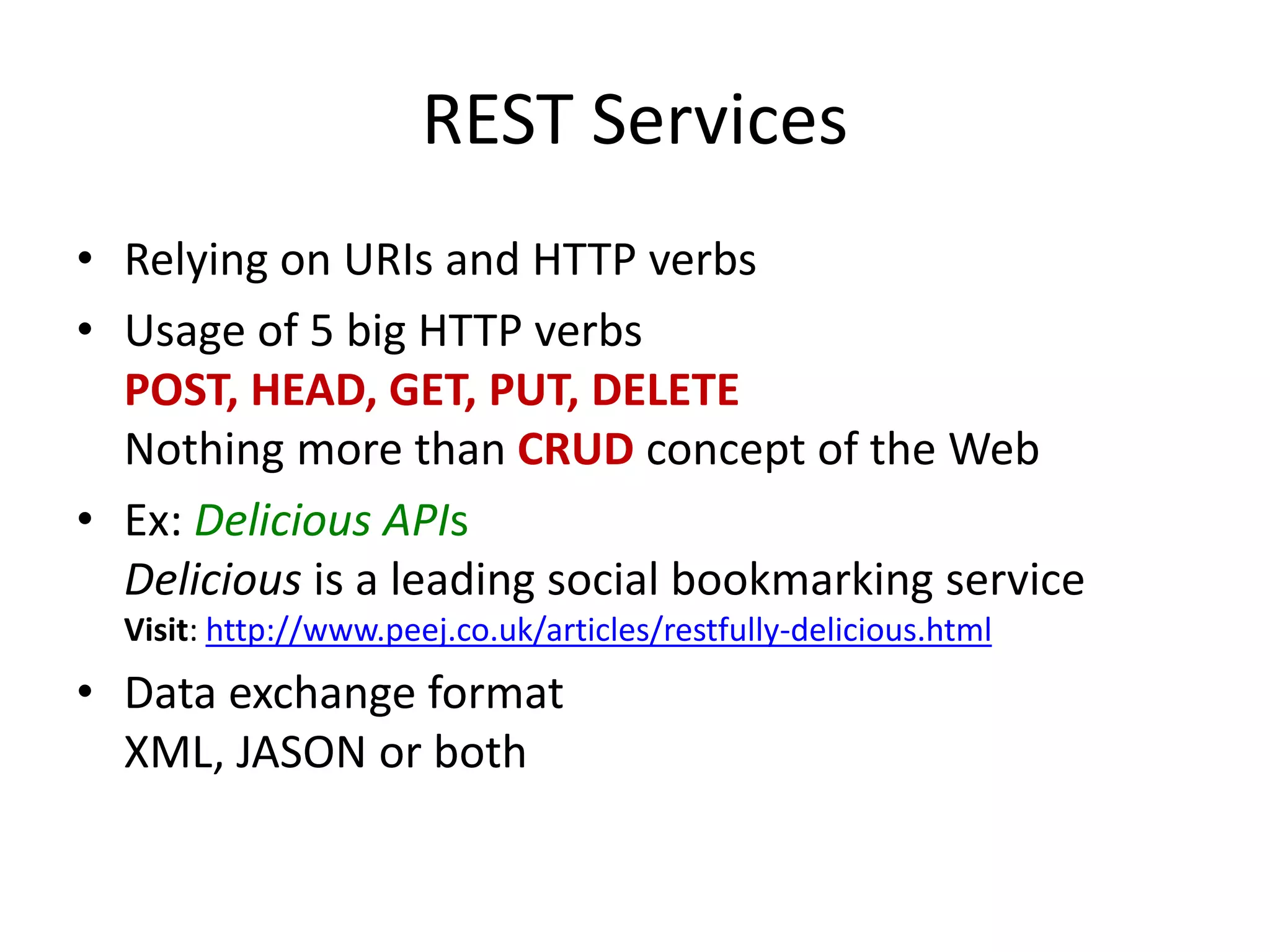 REST Services
• Relying on URIs and HTTP verbs
• Usage of 5 big HTTP verbs
POST, HEAD, GET, PUT, DELETE
Nothing more than CRUD concept of the Web
• Ex: Delicious APIs
Delicious is a leading social bookmarking service
Visit: http://www.peej.co.uk/articles/restfully-delicious.html
• Data exchange format
XML, JASON or both
 