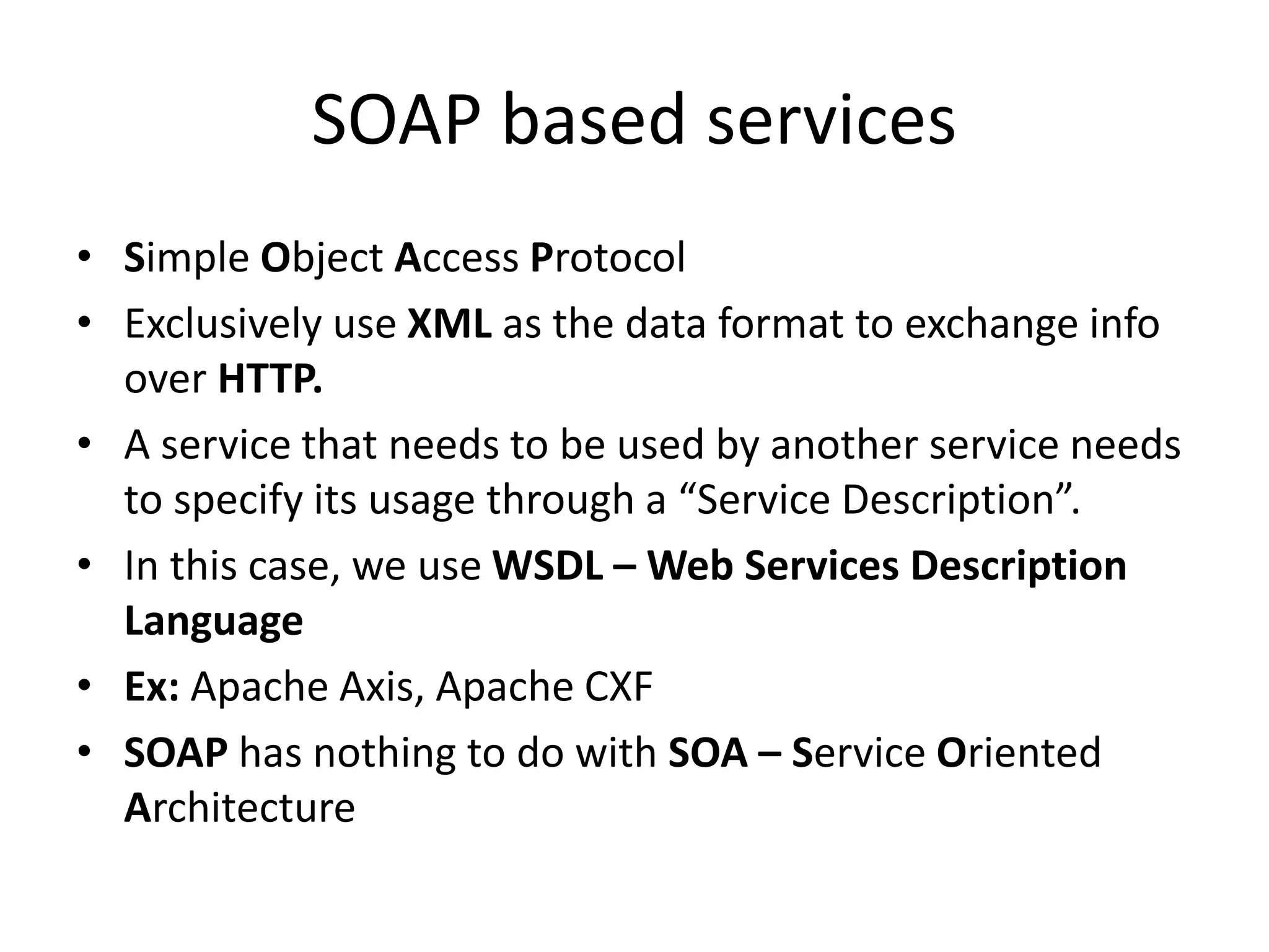 SOAP based services
• Simple Object Access Protocol
• Exclusively use XML as the data format to exchange info
over HTTP.
• A service that needs to be used by another service needs
to specify its usage through a “Service Description”.
• In this case, we use WSDL – Web Services Description
Language
• Ex: Apache Axis, Apache CXF
• SOAP has nothing to do with SOA – Service Oriented
Architecture
 