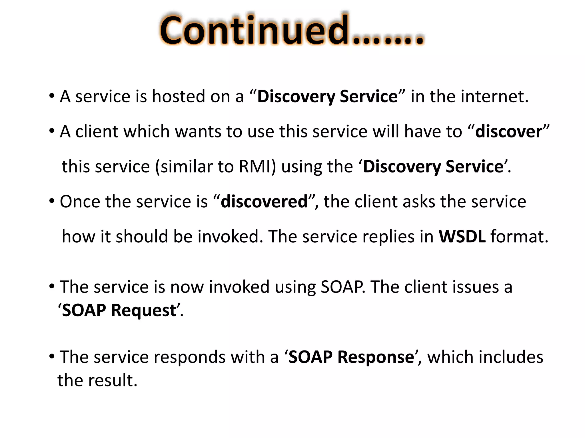 • A service is hosted on a “Discovery Service” in the internet.
• A client which wants to use this service will have to “discover”
this service (similar to RMI) using the ‘Discovery Service’.
• Once the service is “discovered”, the client asks the service
how it should be invoked. The service replies in WSDL format.
• The service is now invoked using SOAP. The client issues a
‘SOAP Request’.
• The service responds with a ‘SOAP Response’, which includes
the result.
 
