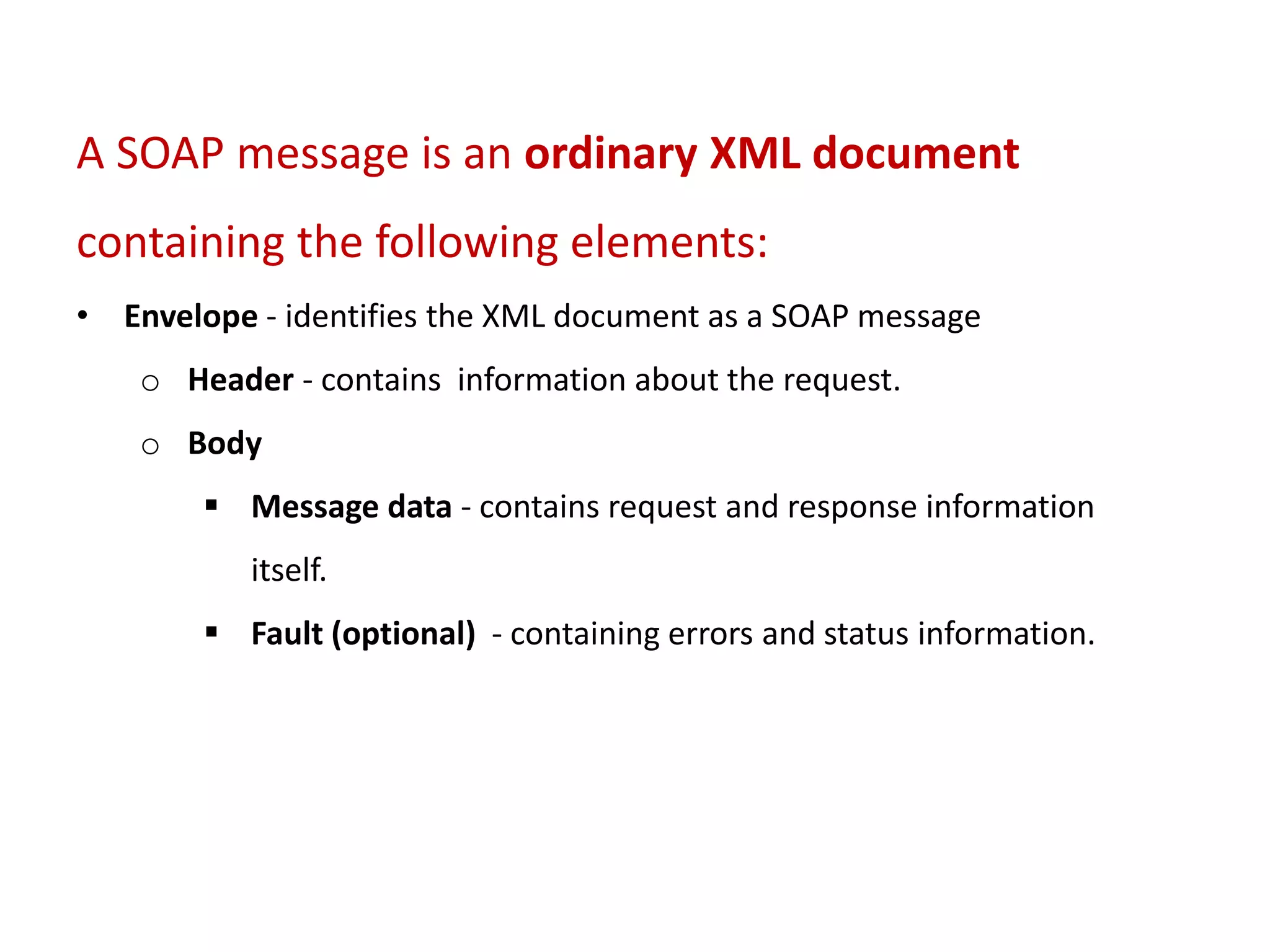 A SOAP message is an ordinary XML document
containing the following elements:
• Envelope - identifies the XML document as a SOAP message
o Header - contains information about the request.
o Body
 Message data - contains request and response information
itself.
 Fault (optional) - containing errors and status information.
 