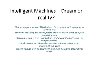 Intelligent Machines – Dream or
             reality?
  AI is no longer a dream. AI techniques have shown their potential to
                               solve various
  problems including the development of smart space robot, complex
                             scheduling and
   planning systems, auto pilot systems and recognition of objects in
                            complex scenes,
        which cannot be achieved otherwise. In many instances, AI
                          programs have gone
   beyond human level performance, and even defeated grand chess
                                  mater.
 