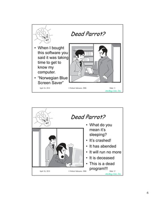 6
AmiBug.Com, Inc.
© Robert Sabourin, 2006April 26, 2014 Slide 11
Dead Parrot?
• When I bought
this software you
said it was taking
time to get to
know my
computer.
• “Norwegian Blue
Screen Saver”
AmiBug.Com, Inc.
© Robert Sabourin, 2006April 26, 2014 Slide 12
Dead Parrot?
• What do you
mean it’s
sleeping?
• It’s crashed!
• It has abended
• It will run no more
• It is deceased
• This is a dead
program!!!
 