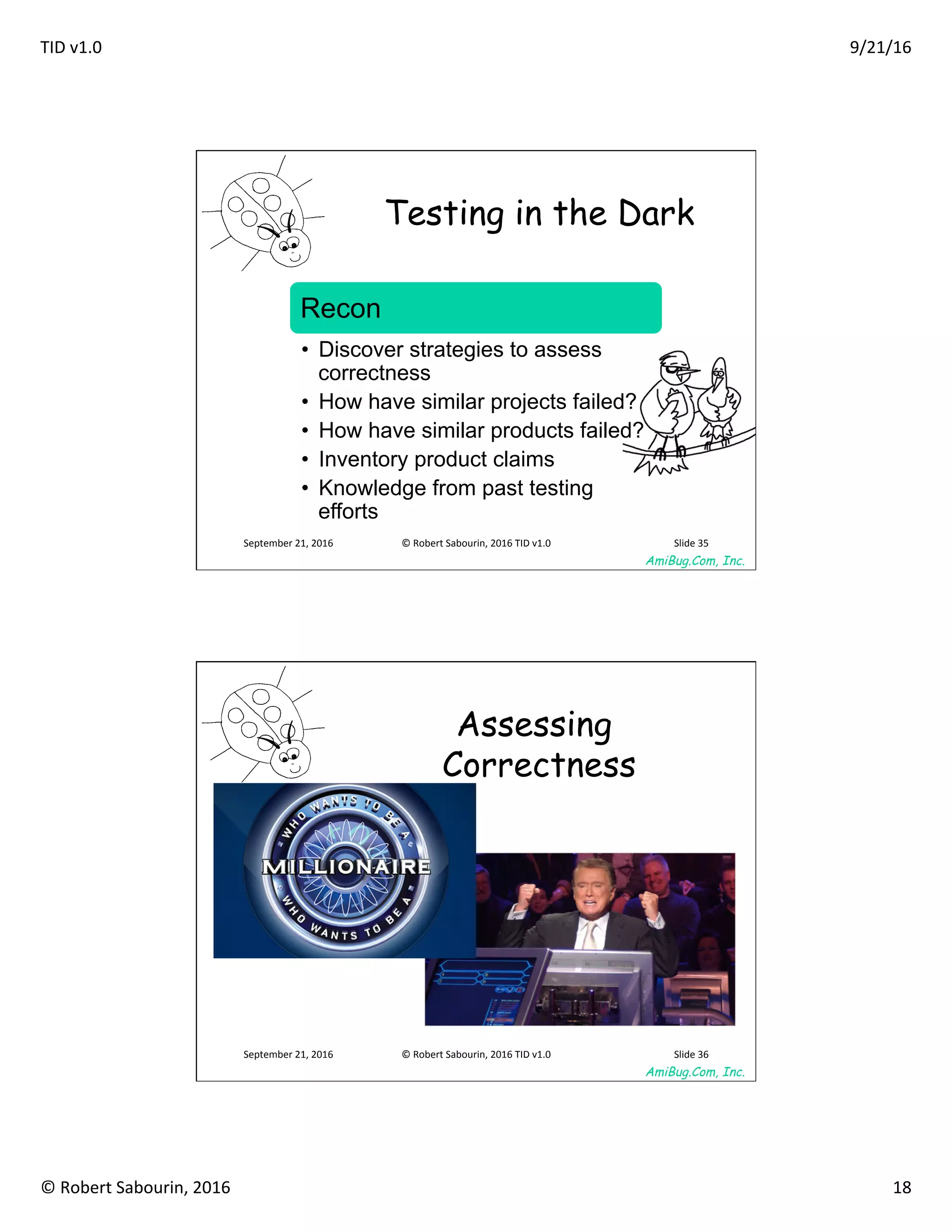 TID	v1.0	 9/21/16	
©	Robert	Sabourin,	2016	 18	
AmiBug.Com, Inc.	
September	21,	2016	 ©	Robert	Sabourin,	2016	TID	v1.0	 Slide	35	
Testing in the Dark	
Recon
•  Discover strategies to assess
correctness
•  How have similar projects failed?
•  How have similar products failed?
•  Inventory product claims
•  Knowledge from past testing
efforts
AmiBug.Com, Inc.	
September	21,	2016	 ©	Robert	Sabourin,	2016	TID	v1.0	 Slide	36	
Assessing
Correctness
 