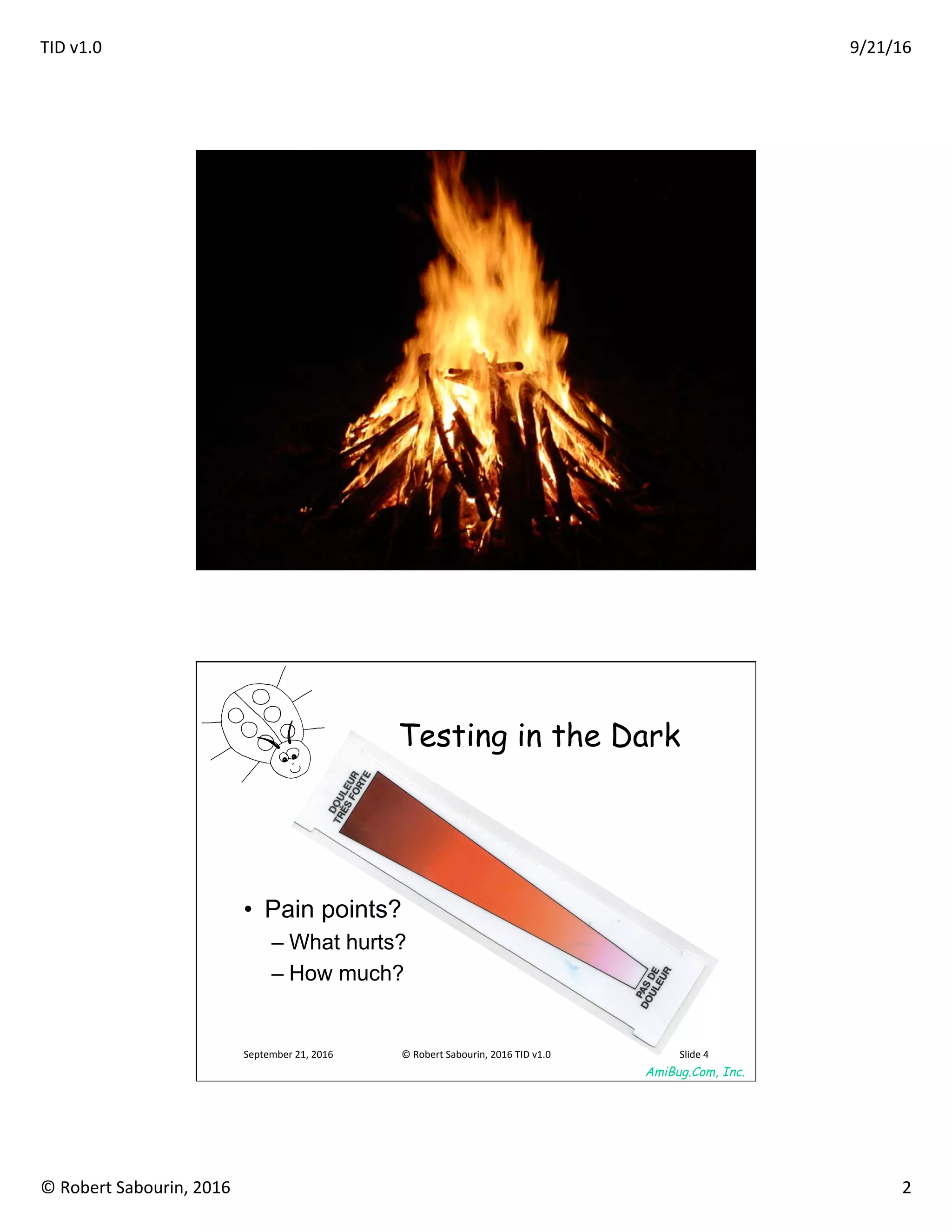 TID	v1.0	 9/21/16	
©	Robert	Sabourin,	2016	 2	
AmiBug.Com, Inc.	
Value Sync	
September	21,	2016	 ©	Robert	Sabourin,	2016	TID	v1.0	 Slide	3	
AmiBug.Com, Inc.	
September	21,	2016	 ©	Robert	Sabourin,	2016	TID	v1.0	 Slide	4	
Testing in the Dark	
•  Pain points?
– What hurts?
– How much?
 